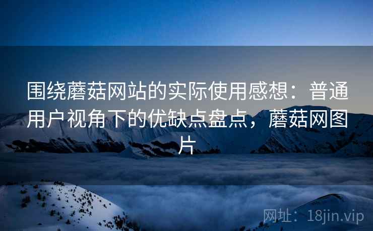 围绕蘑菇网站的实际使用感想：普通用户视角下的优缺点盘点，蘑菇网图片