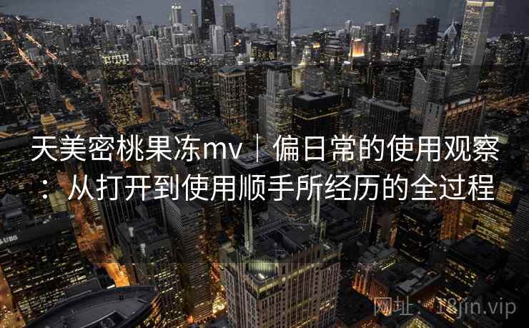 天美密桃果冻mv｜偏日常的使用观察：从打开到使用顺手所经历的全过程