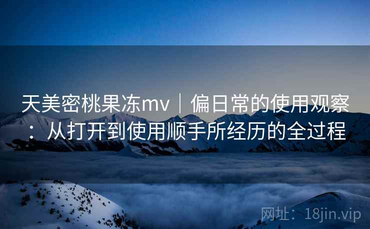 天美密桃果冻mv｜偏日常的使用观察：从打开到使用顺手所经历的全过程