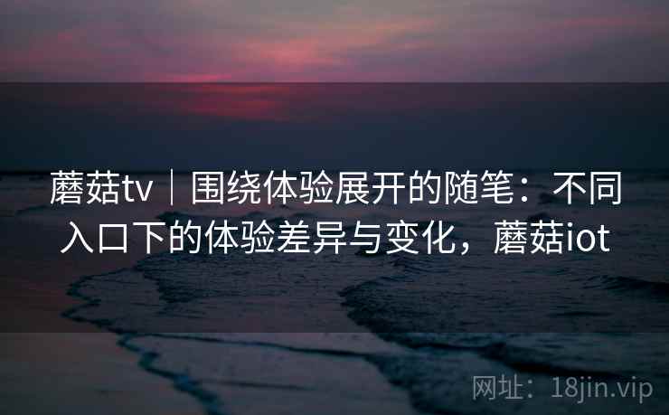 蘑菇tv｜围绕体验展开的随笔：不同入口下的体验差异与变化，蘑菇iot