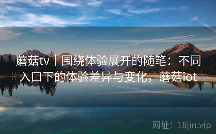 蘑菇tv｜围绕体验展开的随笔：不同入口下的体验差异与变化，蘑菇iot