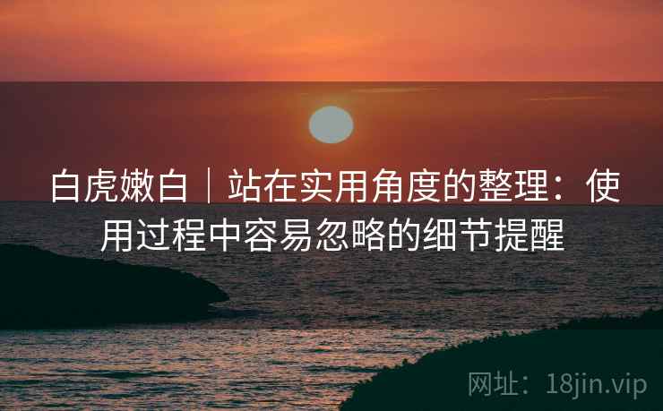 白虎嫩白｜站在实用角度的整理：使用过程中容易忽略的细节提醒