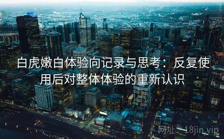 白虎嫩白体验向记录与思考：反复使用后对整体体验的重新认识