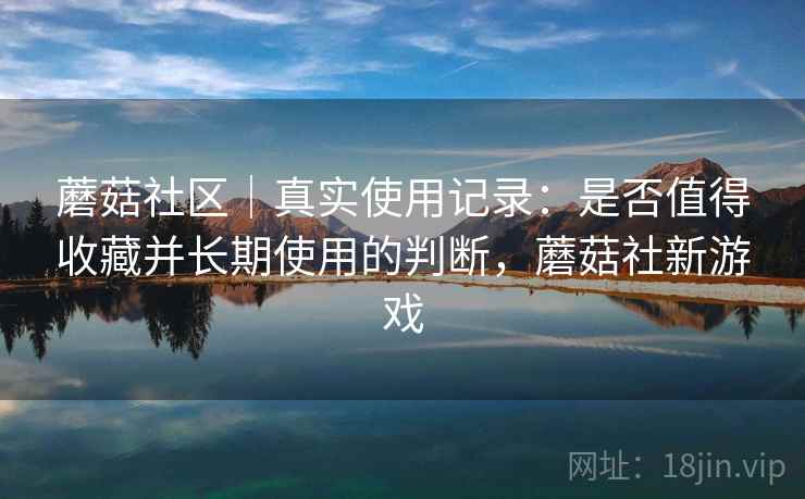 蘑菇社区｜真实使用记录：是否值得收藏并长期使用的判断，蘑菇社新游戏