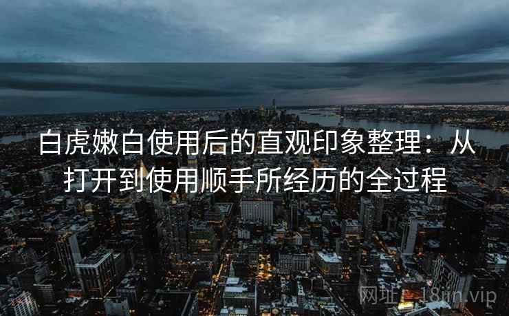 白虎嫩白使用后的直观印象整理：从打开到使用顺手所经历的全过程