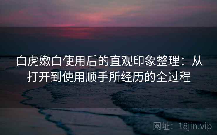 白虎嫩白使用后的直观印象整理：从打开到使用顺手所经历的全过程