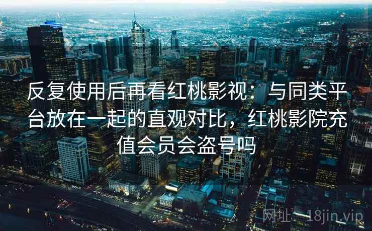 反复使用后再看红桃影视：与同类平台放在一起的直观对比，红桃影院充值会员会盗号吗