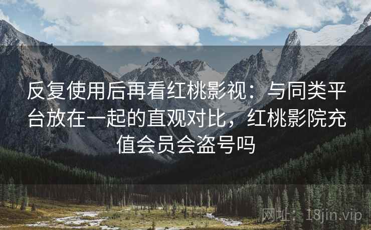 反复使用后再看红桃影视：与同类平台放在一起的直观对比，红桃影院充值会员会盗号吗