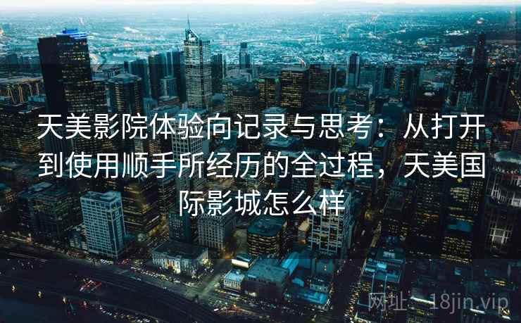 天美影院体验向记录与思考：从打开到使用顺手所经历的全过程，天美国际影城怎么样